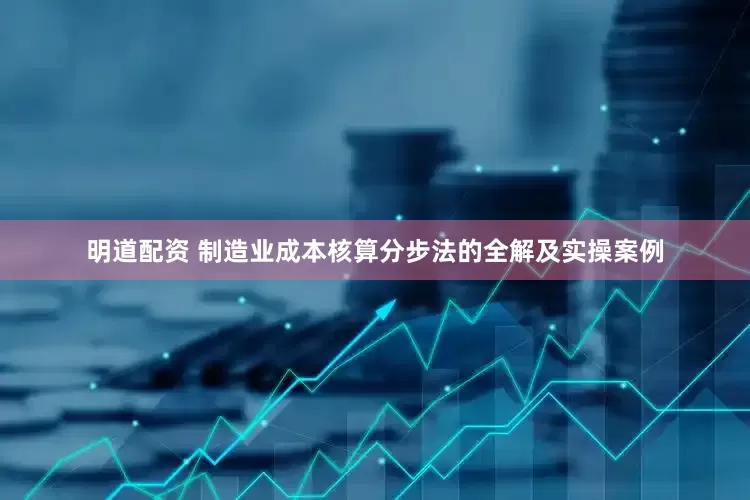明道配资 制造业成本核算分步法的全解及实操案例