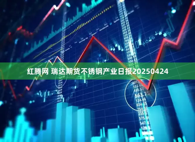红腾网 瑞达期货不锈钢产业日报20250424