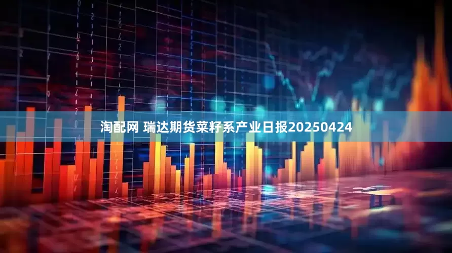 淘配网 瑞达期货菜籽系产业日报20250424
