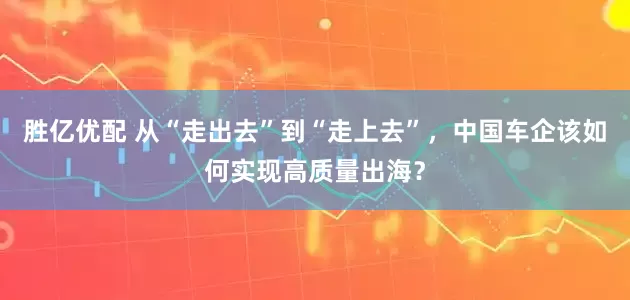 胜亿优配 从“走出去”到“走上去”，中国车企该如何实现高质量出海？