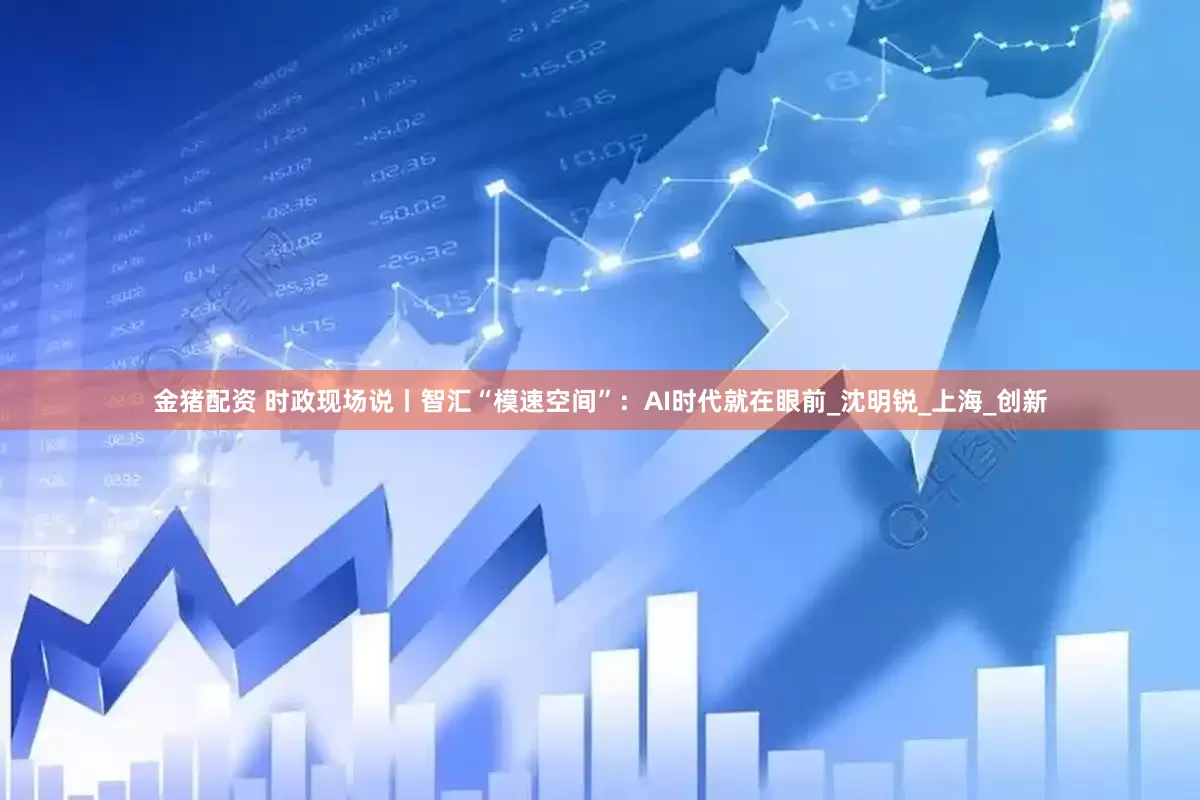 金猪配资 时政现场说丨智汇“模速空间”：AI时代就在眼前_沈明锐_上海_创新