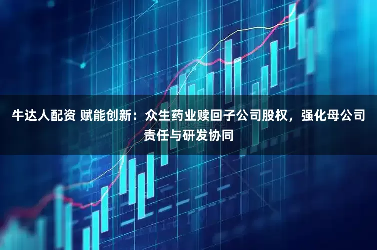 牛达人配资 赋能创新：众生药业赎回子公司股权，强化母公司责任与研发协同