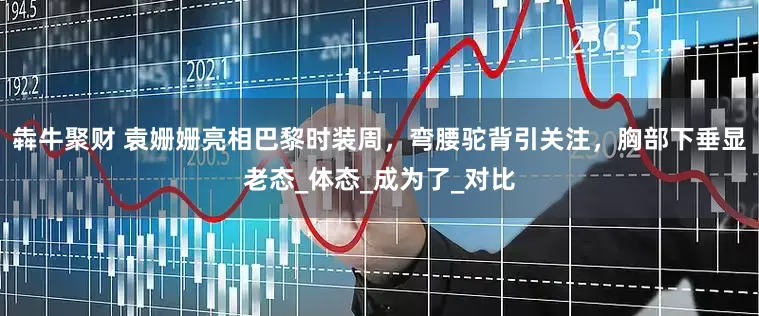 犇牛聚财 袁姗姗亮相巴黎时装周，弯腰驼背引关注，胸部下垂显老态_体态_成为了_对比