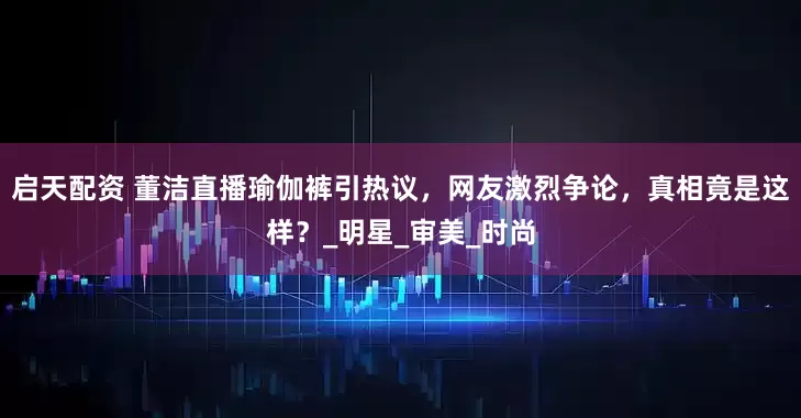 启天配资 董洁直播瑜伽裤引热议，网友激烈争论，真相竟是这样？_明星_审美_时尚