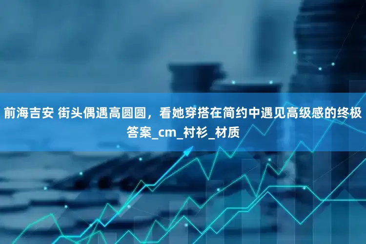 前海吉安 街头偶遇高圆圆，看她穿搭在简约中遇见高级感的终极答案_cm_衬衫_材质