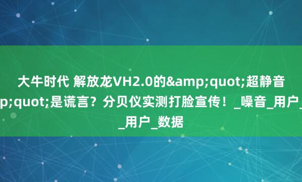 大牛时代 解放龙VH2.0的&quot;超静音&quot;是谎言？分贝仪实测打脸宣传！_噪音_用户_数据