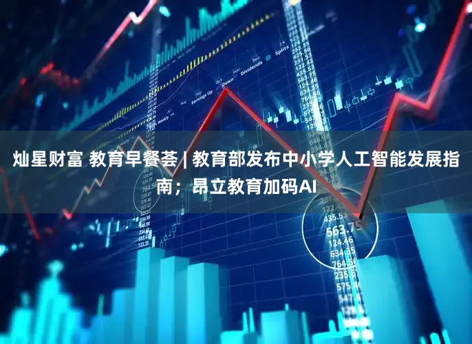 灿星财富 教育早餐荟 | 教育部发布中小学人工智能发展指南；昂立教育加码AI