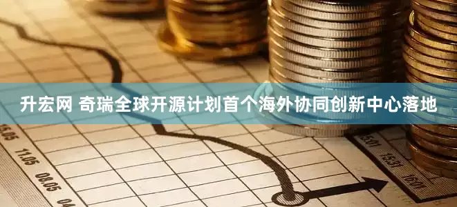 升宏网 奇瑞全球开源计划首个海外协同创新中心落地