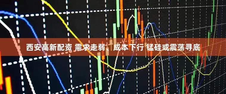 西安高新配资 需求走弱、成本下行 锰硅或震荡寻底