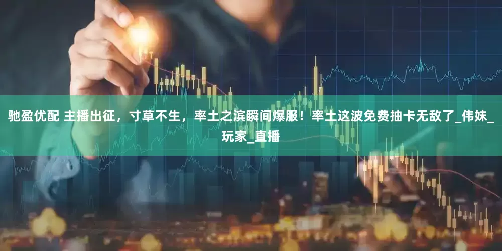 驰盈优配 主播出征，寸草不生，率土之滨瞬间爆服！率土这波免费抽卡无敌了_伟妹_玩家_直播