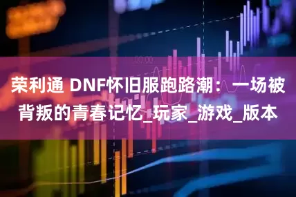荣利通 DNF怀旧服跑路潮：一场被背叛的青春记忆_玩家_游戏_版本
