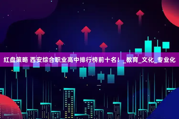 红盘策略 西安综合职业高中排行榜前十名！_教育_文化_专业化