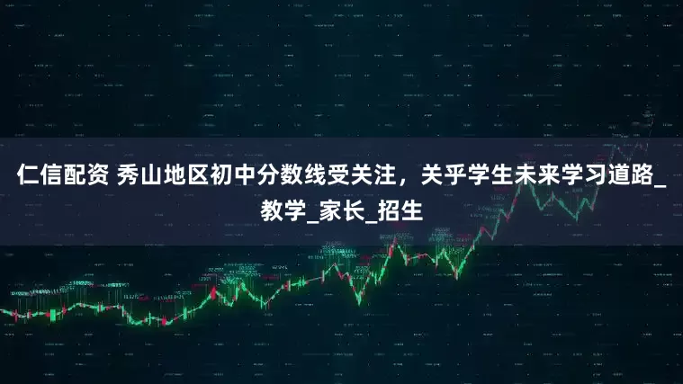 仁信配资 秀山地区初中分数线受关注，关乎学生未来学习道路_教学_家长_招生