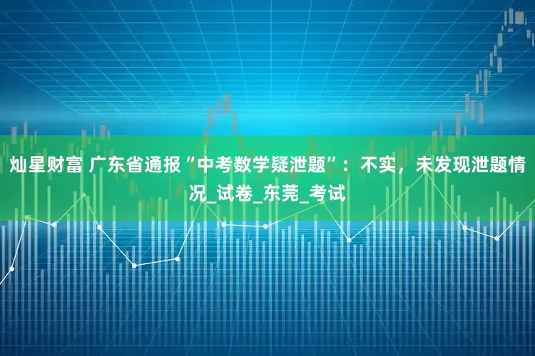 灿星财富 广东省通报“中考数学疑泄题”：不实，未发现泄题情况_试卷_东莞_考试
