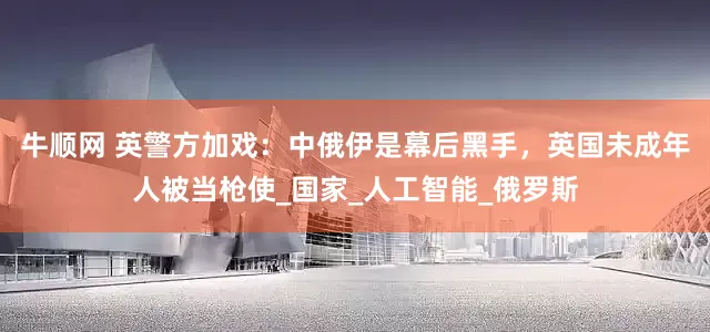 牛顺网 英警方加戏：中俄伊是幕后黑手，英国未成年人被当枪使_国家_人工智能_俄罗斯