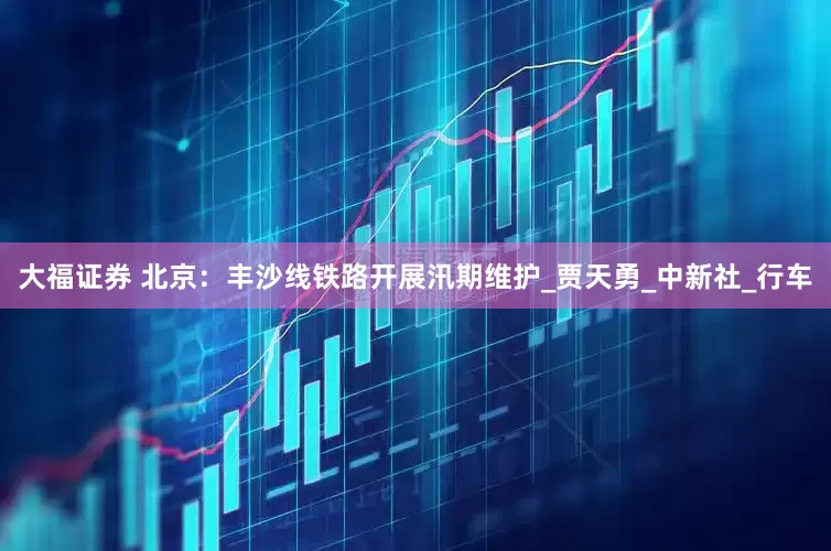 大福证券 北京：丰沙线铁路开展汛期维护_贾天勇_中新社_行车