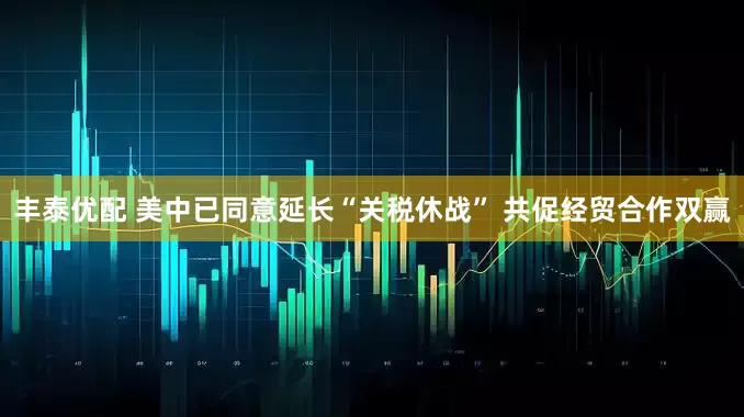丰泰优配 美中已同意延长“关税休战” 共促经贸合作双赢