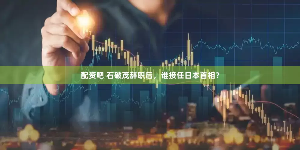 配资吧 石破茂辞职后，谁接任日本首相？