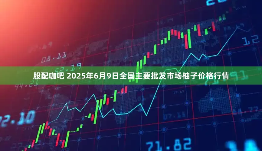 股配咖吧 2025年6月9日全国主要批发市场柚子价格行情