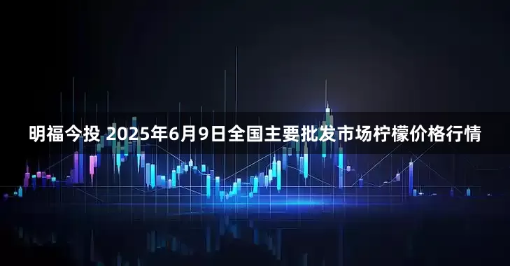 明福今投 2025年6月9日全国主要批发市场柠檬价格行情