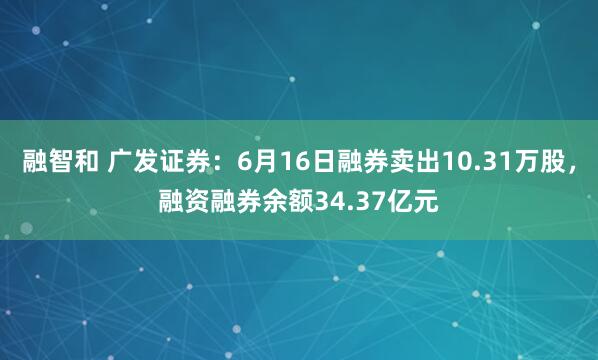 融智和 广发证券：6月16日融券卖出10.31万股，融资融券余额34.37亿元
