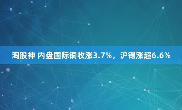 淘股神 内盘国际铜收涨3.7%，沪锡涨超6.6%