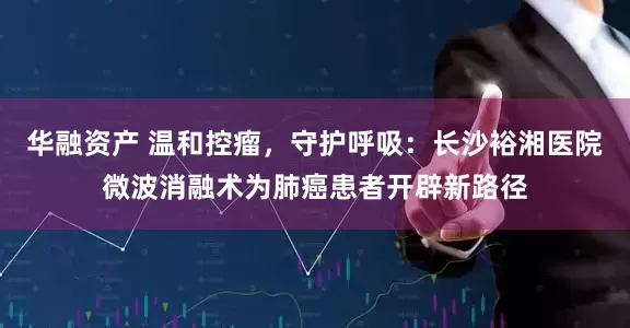 华融资产 温和控瘤，守护呼吸：长沙裕湘医院微波消融术为肺癌患者开辟新路径