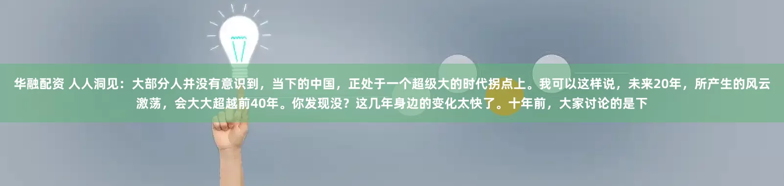 华融配资 人人洞见：大部分人并没有意识到，当下的中国，正处于一个超级大的时代拐点上。我可以这样说，未来20年，所产生的风云激荡，会大大超越前40年。你发现没？这几年身边的变化太快了。十年前，大家讨论的是下