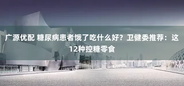 广源优配 糖尿病患者饿了吃什么好?卫健委推荐:这12种控糖零食