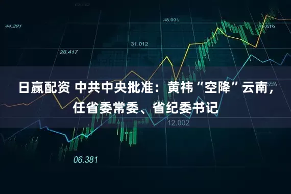 日赢配资 中共中央批准：黄祎“空降”云南，任省委常委、省纪委书记