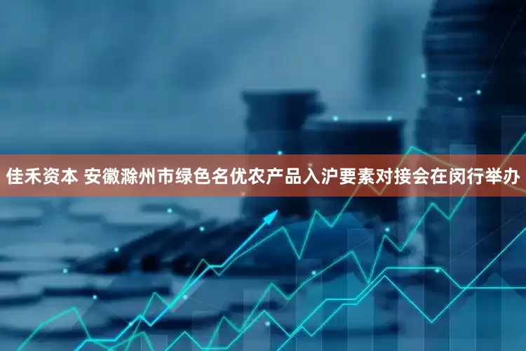 佳禾资本 安徽滁州市绿色名优农产品入沪要素对接会在闵行举办