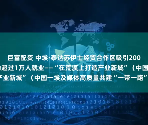 巨富配资 中埃·泰达苏伊士经贸合作区吸引200余家企业入驻、直接带动超过1万人就业——“在荒漠上打造产业新城”（中国一埃及媒体高质量共建“一带一路”联合采访）