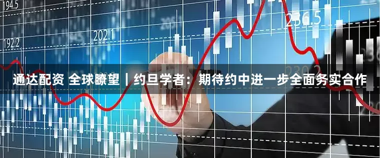 通达配资 全球瞭望｜约旦学者：期待约中进一步全面务实合作
